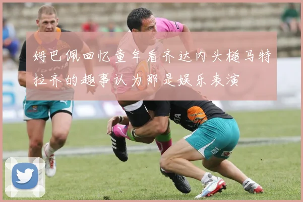 姆巴佩回忆童年看齐达内头槌马特拉齐的趣事认为那是娱乐表演