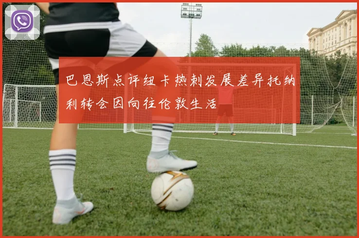巴恩斯点评纽卡热刺发展差异托纳利转会因向往伦敦生活