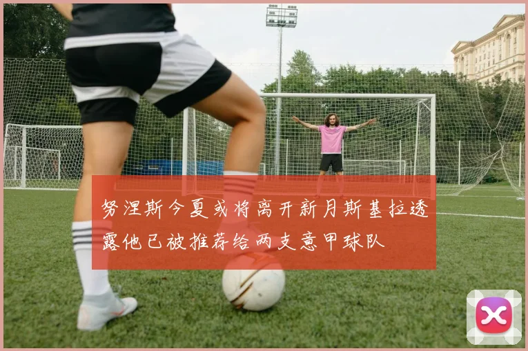 努涅斯今夏或将离开新月斯基拉透露他已被推荐给两支意甲球队