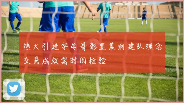 热火引进字母哥彰显莱利建队理念交易成效需时间检验
