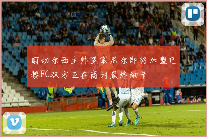 前切尔西主帅罗塞尼尔即将加盟巴黎FC双方正在商讨最终细节