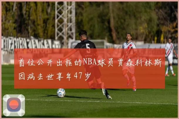 首位公开出柜的NBA球员贾森科林斯因病去世享年47岁