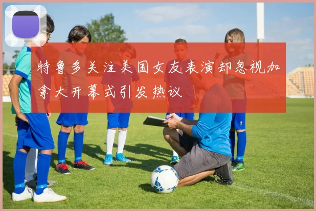 特鲁多关注美国女友表演却忽视加拿大开幕式引发热议