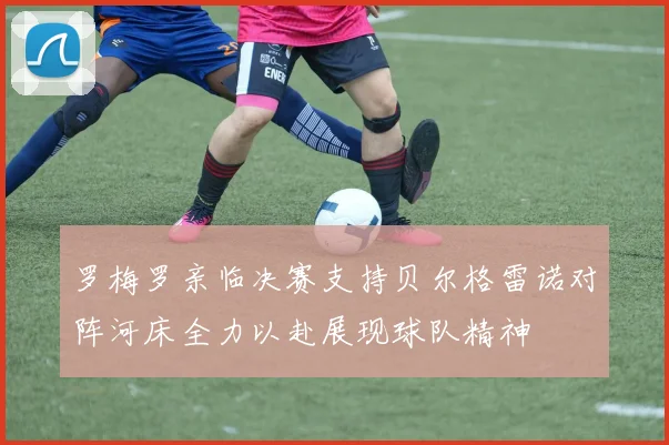 罗梅罗亲临决赛支持贝尔格雷诺对阵河床全力以赴展现球队精神