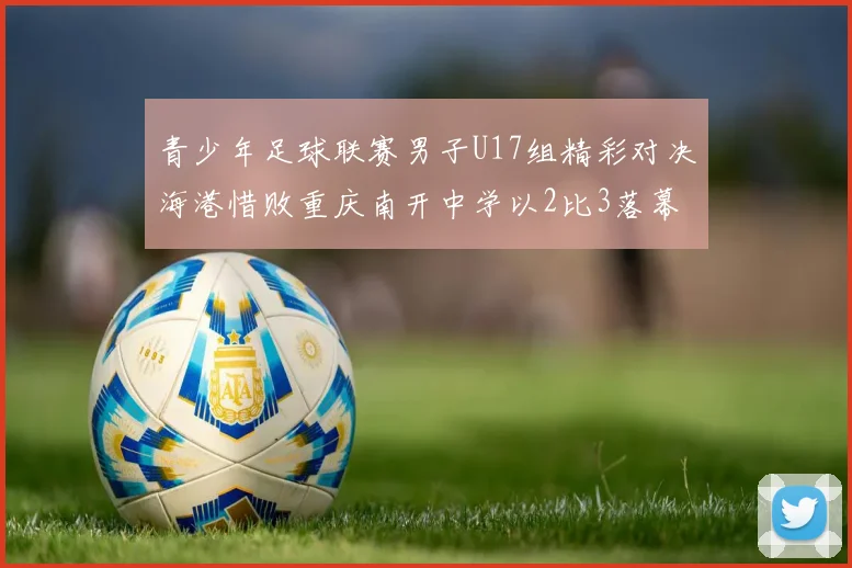青少年足球联赛男子U17组精彩对决海港惜败重庆南开中学以2比3落幕