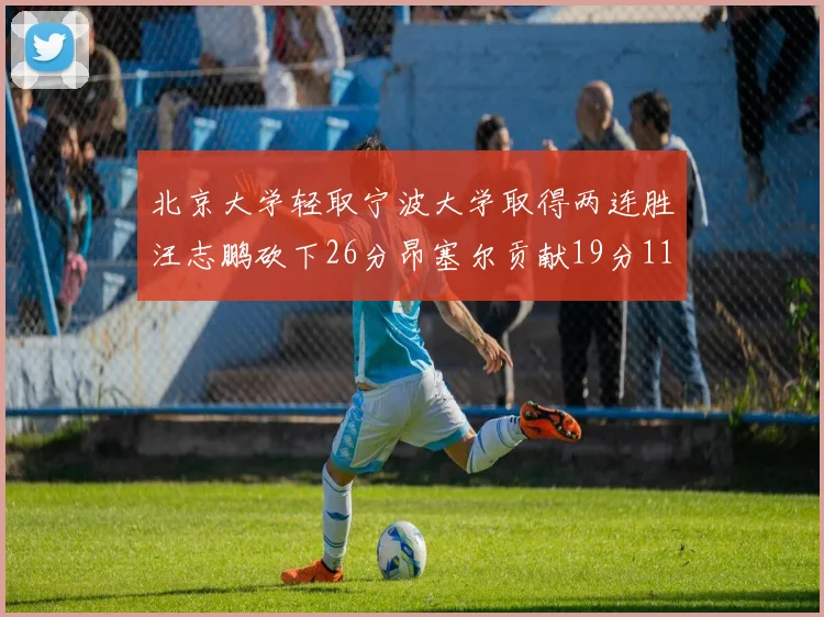 北京大学轻取宁波大学取得两连胜汪志鹏砍下26分昂塞尔贡献19分11篮板5助攻