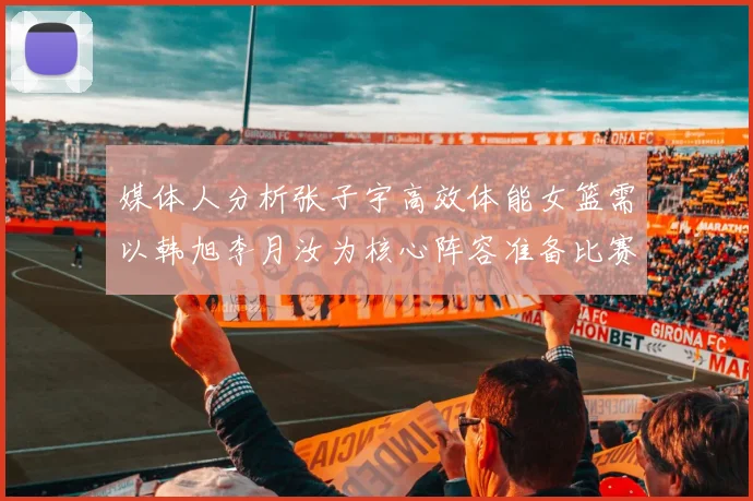 媒体人分析张子宇高效体能女篮需以韩旭李月汝为核心阵容准备比赛