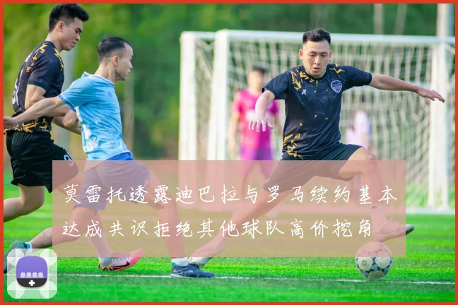 莫雷托透露迪巴拉与罗马续约基本达成共识拒绝其他球队高价挖角