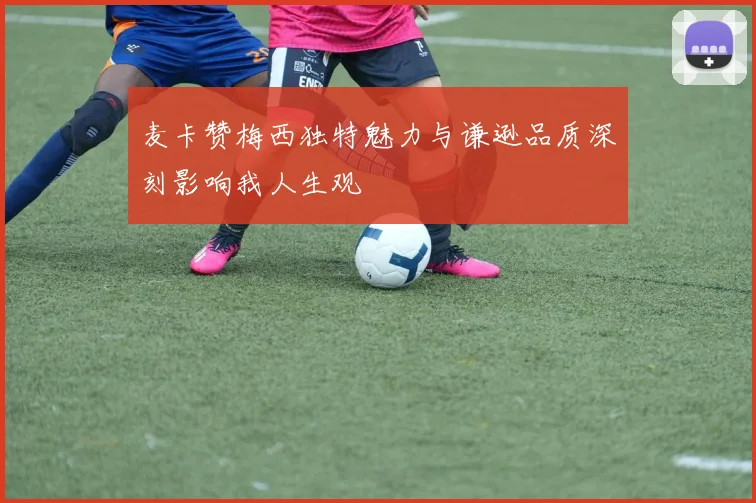 麦卡赞梅西独特魅力与谦逊品质深刻影响我人生观