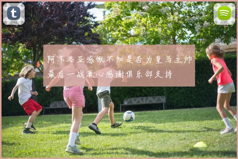 阿韦洛亚感慨不知是否为皇马主帅最后一战衷心感谢俱乐部支持