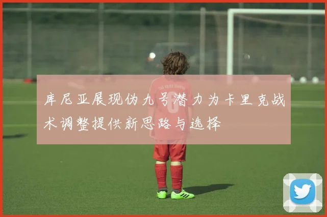 库尼亚展现伪九号潜力为卡里克战术调整提供新思路与选择