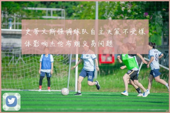 史蒂文斯强调球队自主决策不受媒体影响杰伦布朗交易问题