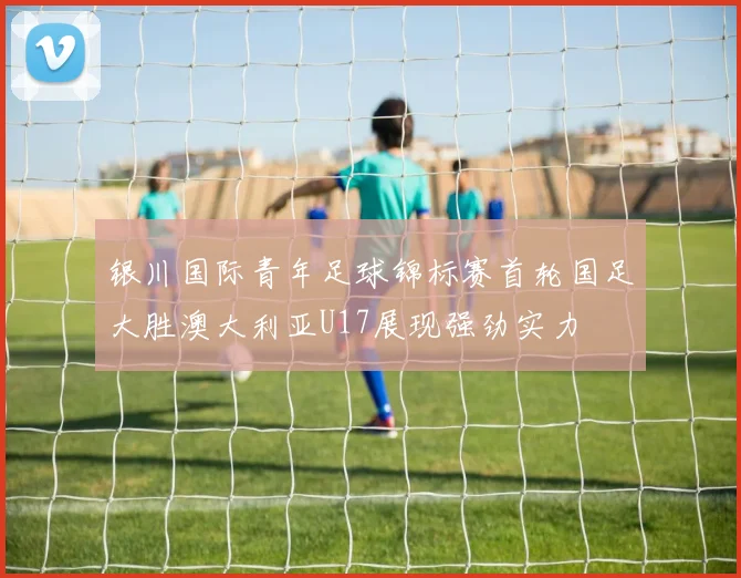 银川国际青年足球锦标赛首轮国足大胜澳大利亚U17展现强劲实力