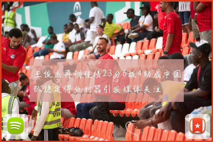 王俊杰再创佳绩23分6板4助成中国队稳定得分利器引发媒体关注