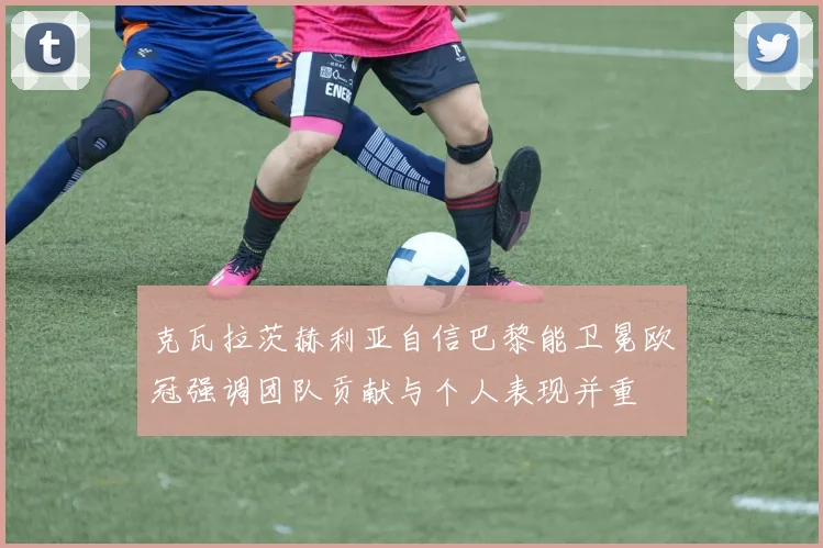 克瓦拉茨赫利亚自信巴黎能卫冕欧冠强调团队贡献与个人表现并重