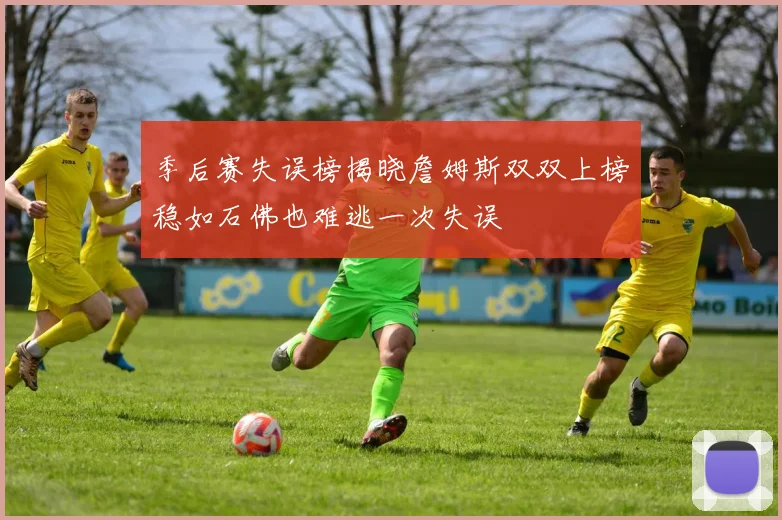 季后赛失误榜揭晓詹姆斯双双上榜稳如石佛也难逃一次失误