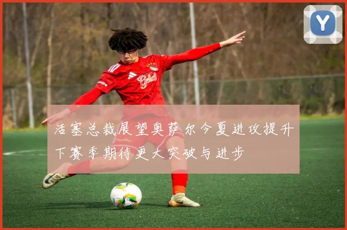 活塞总裁展望奥萨尔今夏进攻提升下赛季期待更大突破与进步