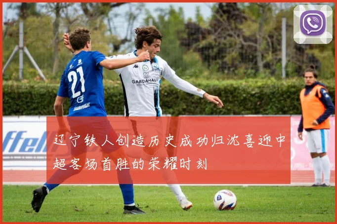 辽宁铁人创造历史成功归沈喜迎中超客场首胜的荣耀时刻